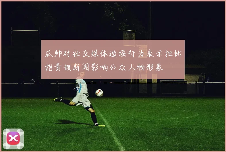 瓜帅对社交媒体造谣行为表示担忧指责假新闻影响公众人物形象