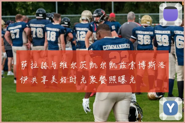 萨拉赫与维尔茨凯尔凯兹索博斯洛伊共享美好时光聚餐照曝光