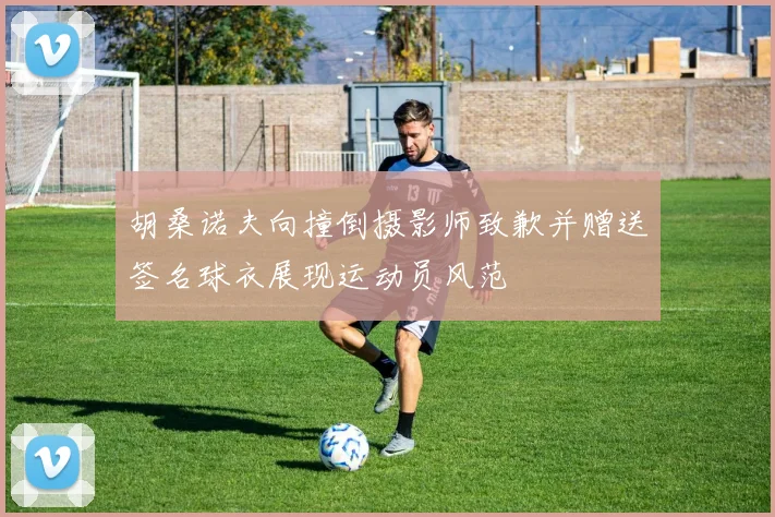 胡桑诺夫向撞倒摄影师致歉并赠送签名球衣展现运动员风范
