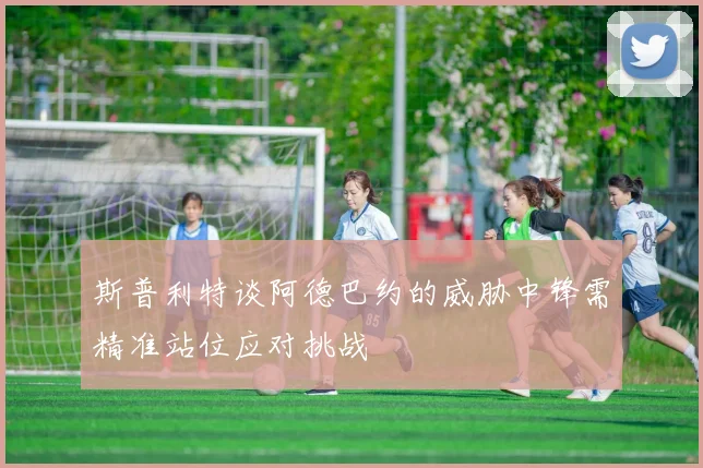 斯普利特谈阿德巴约的威胁中锋需精准站位应对挑战