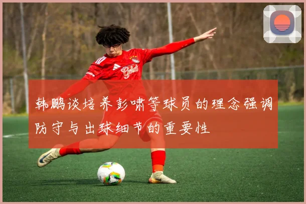 韩鹏谈培养彭啸等球员的理念强调防守与出球细节的重要性