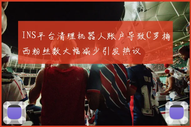INS平台清理机器人账户导致C罗梅西粉丝数大幅减少引发热议