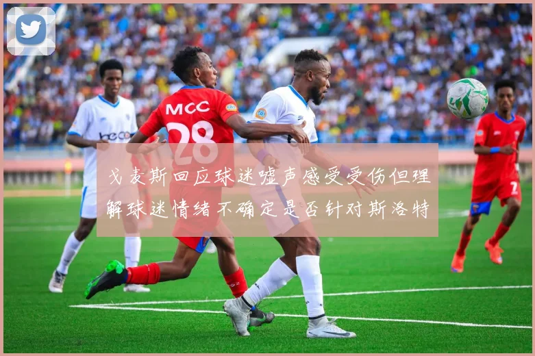 戈麦斯回应球迷嘘声感受受伤但理解球迷情绪不确定是否针对斯洛特