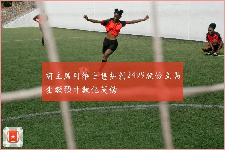 前主席列维出售热刺2499股份交易金额预计数亿英镑