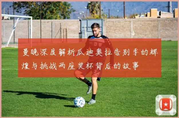 曼晚深度解析瓜迪奥拉告别季的辉煌与挑战两座奖杯背后的故事