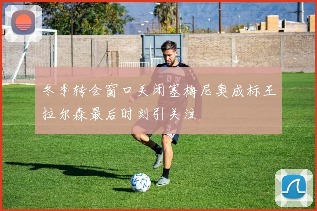 冬季转会窗口关闭塞梅尼奥成标王拉尔森最后时刻引关注