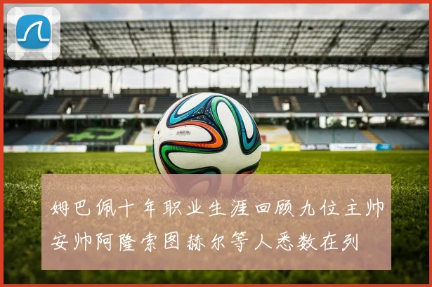 姆巴佩十年职业生涯回顾九位主帅安帅阿隆索图赫尔等人悉数在列