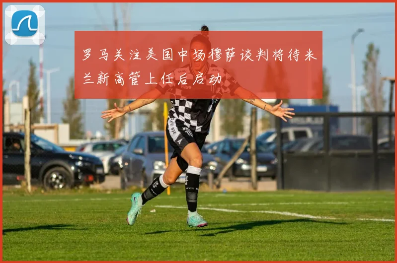 罗马关注美国中场穆萨谈判将待米兰新高管上任后启动