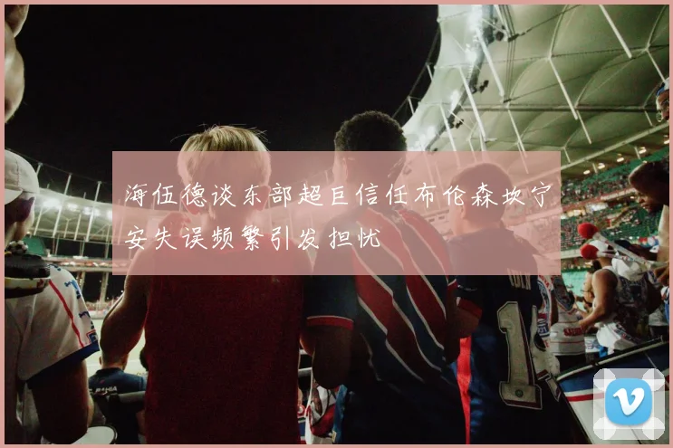 海伍德谈东部超巨信任布伦森坎宁安失误频繁引发担忧