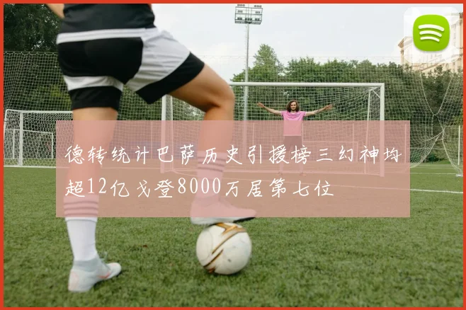 德转统计巴萨历史引援榜三幻神均超12亿戈登8000万居第七位
